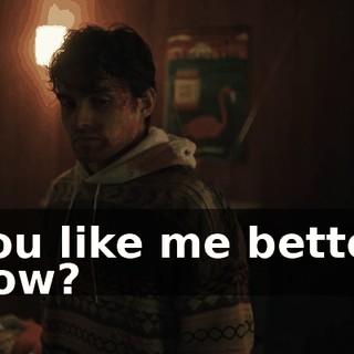 You like me better now?
