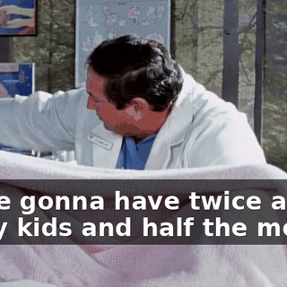 We're gonna have twice as many kids and half the money.