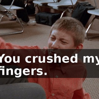 You crushed my fingers.