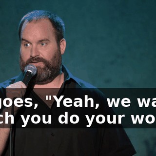 He goes, "Yeah, we wanna watch you do your work."