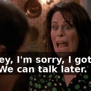 Honey, I'm sorry, I gotta go. We can talk later. Bye.