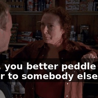 Well, you better peddle your sugar to somebody else,