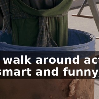You walk around acting all smart and funny,