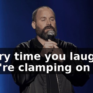 Every time you laugh, you're clamping on me.