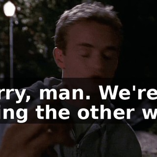 Sorry, man. We're going the other way.