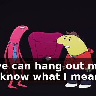 so we can hang out more. You know what I mean?