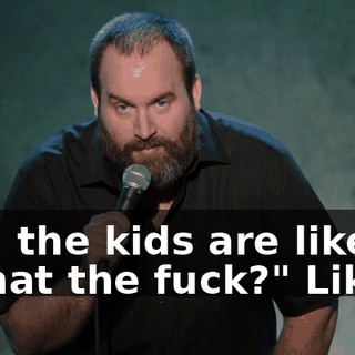 And the kids are like, "What the fuck?" Like...