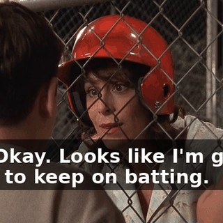 No? Okay. Looks like I'm gonna have to keep on batting.