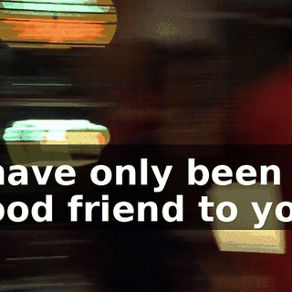 I have only been a good friend to you.