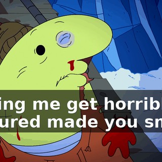 Seeing me get horribly tortured made you smile.