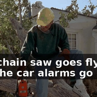 My chain saw goes flying. All the car alarms go off.