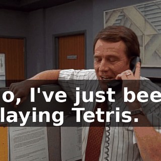 No, I've just been playing Tetris.