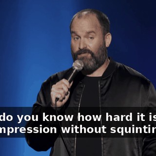 First, do you know how hard it is to do that impression without squinting?