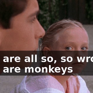 ♪ We are all so, so wrong We are monkeys ♪