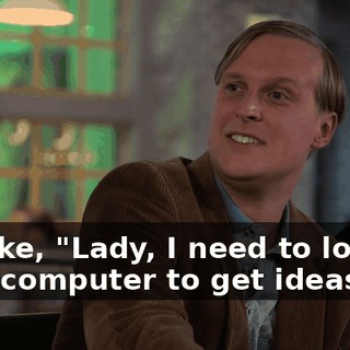 I'm like, "Lady, I need to look at your computer to get ideas?"