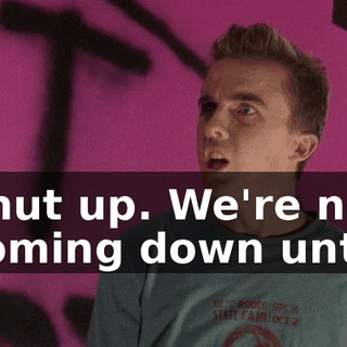 Shut up. We're not coming down until