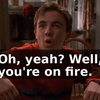 Oh, yeah? Well, you're on fire.