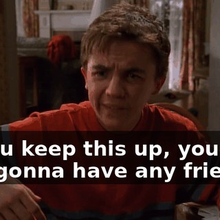 If you keep this up, you're not gonna have any friends.