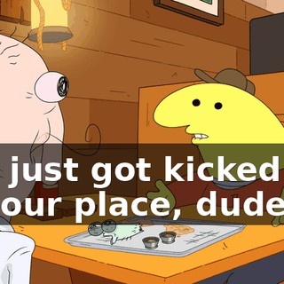 you just got kicked out of your place, dude.