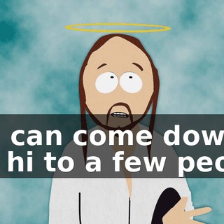 You can come down, say hi to a few people