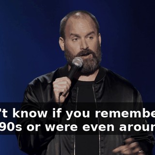 I don't know if you remember the late '90s or were even around,