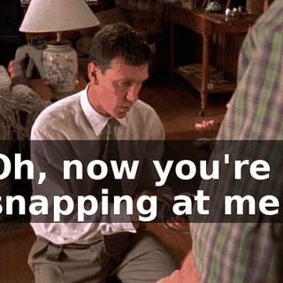 Oh, now you're snapping at me?