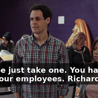 Maybe just take one. You have like four employees. Richard: Ha!