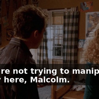 You are not trying to manipulate a guy here, Malcolm.