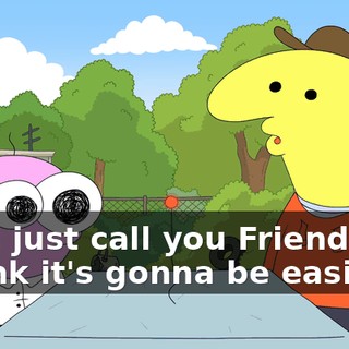 We'll just call you Friend-Bot. I think it's gonna be easier.