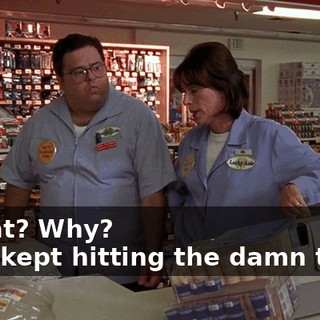 - What? Why? - You kept hitting the damn thing.