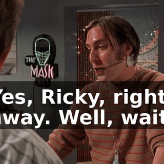 Yes, Ricky, right away. Well, wait.