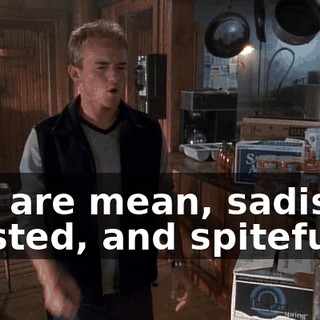 You are mean, sadistic, twisted, and spiteful.
