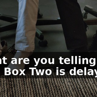 What are you telling me? Box Two is delayed?