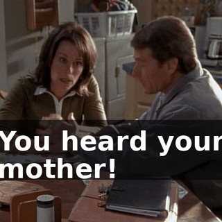 You heard your mother!