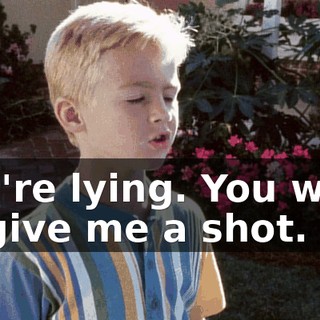 You're lying. You want to give me a shot.
