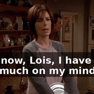 Not now, Lois, I have way too much on my mind.