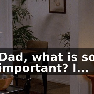 Dad, what is so important? I...