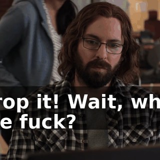 Drop it! Wait, what the fuck?