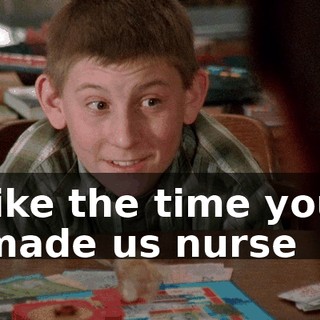 like the time you made us nurse