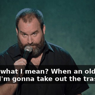 Know what I mean? When an old guy's like, "I'm gonna take out the trash."