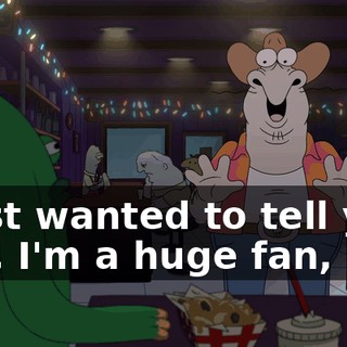 I just wanted to tell you, like, I'm a huge fan, bro.