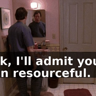 Look, I'll admit you've been resourceful.