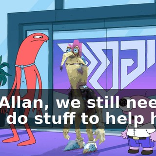 No, Allan, we still need to like, do stuff to help him.