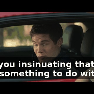 Are you insinuating that I had something to do with it?