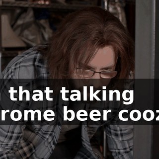 on that talking chrome beer coozy.
