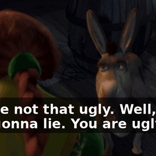 You're not that ugly. Well, I am not gonna lie. You are ugly.