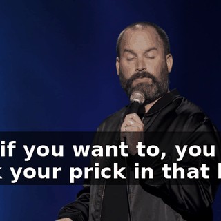 And if you want to, you stick your prick in that hole,