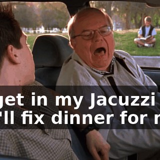 I'll get in my Jacuzzi and you'll fix dinner for me.
