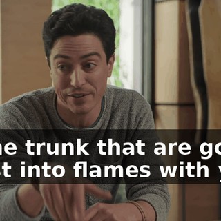 in the trunk that are gonna burst into flames with you.