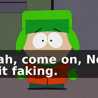 Yeah, come on, Ned, quit faking.